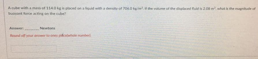 A cube with a mass of 114.0 kg is placed on a liquid with a density of 706.0 kg/m. If the volume of the displaced fluid is 2.08 m, what is the magnitude of
buoyant force acting on the cube?
Answer:
Newtons
Round off your answer to ones pláce(whole number).
