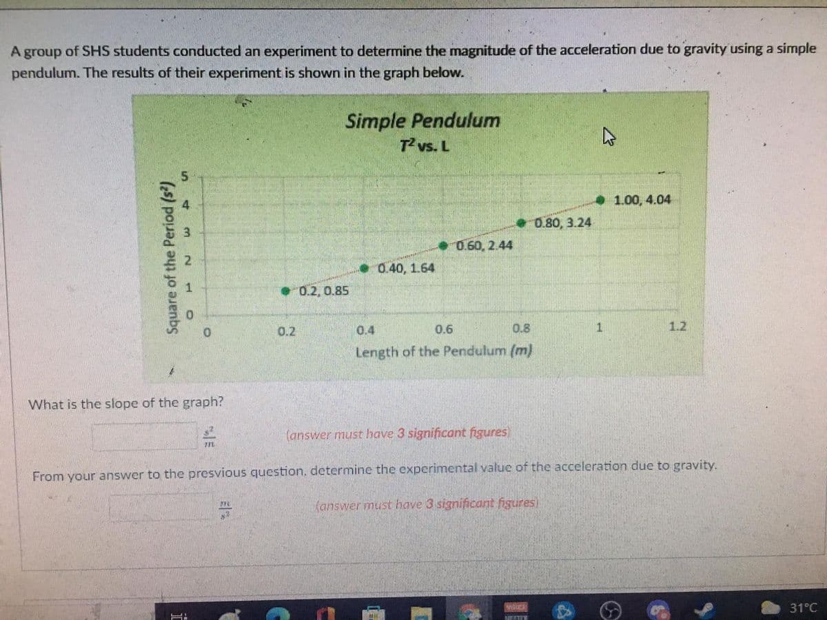 A group of SHS students conducted an experiment to determine the magnitude of the acceleration due to gravity using a simple
pendulum. The results of their experiment is shown in the graph below.
Simple Pendulum
T vs. L
1.00, 4.04
0.80, 3.24
0.60, 2.44
0.40, 1.64
0.2,0.85
0.2
0.4
06
0.8
12
Length of the Pendulum (m)
What is the slope of the graph?
(answer must have 3 significant figures)
From your answer to the presvious question. determine the experimental value of the acceleration due to gravity.
Kanswer must have 3 significant figures)
31°C
Square of the Period (s)
