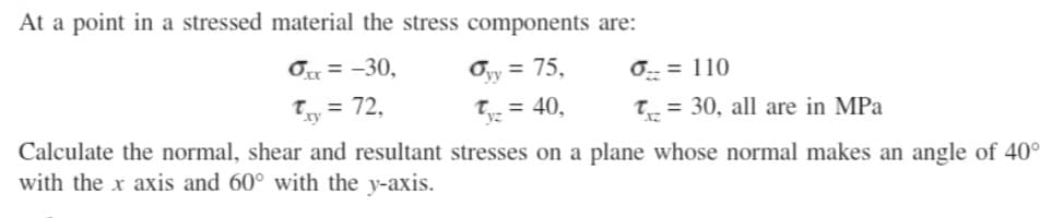 At a point in a stressed material the stress components are:
Ox= -30,
Oyy = 75,
1 = 72,
Tyz = 40,
0 = 110
T= 30, all are in MPa
Calculate the normal, shear and resultant stresses on a plane whose normal makes an angle of 40°
with the x axis and 60° with the y-axis.