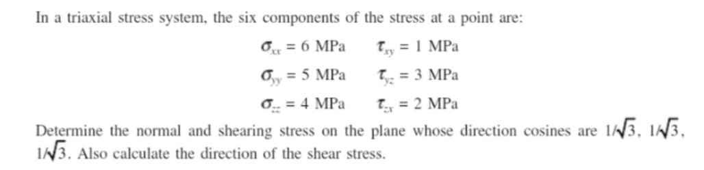 In a triaxial stress system, the six components of the stress at a point are:
0x = 6 MPa
Try = 1 MPa
σyy = 5 MPa
Ty₂ = 3 MPa
σ = 4 MPa
T₁ = 2 MPa
Determine the normal and shearing stress on the plane whose direction cosines are 1/3, 1/3,
1/√√3. Also calculate the direction of the shear stress.