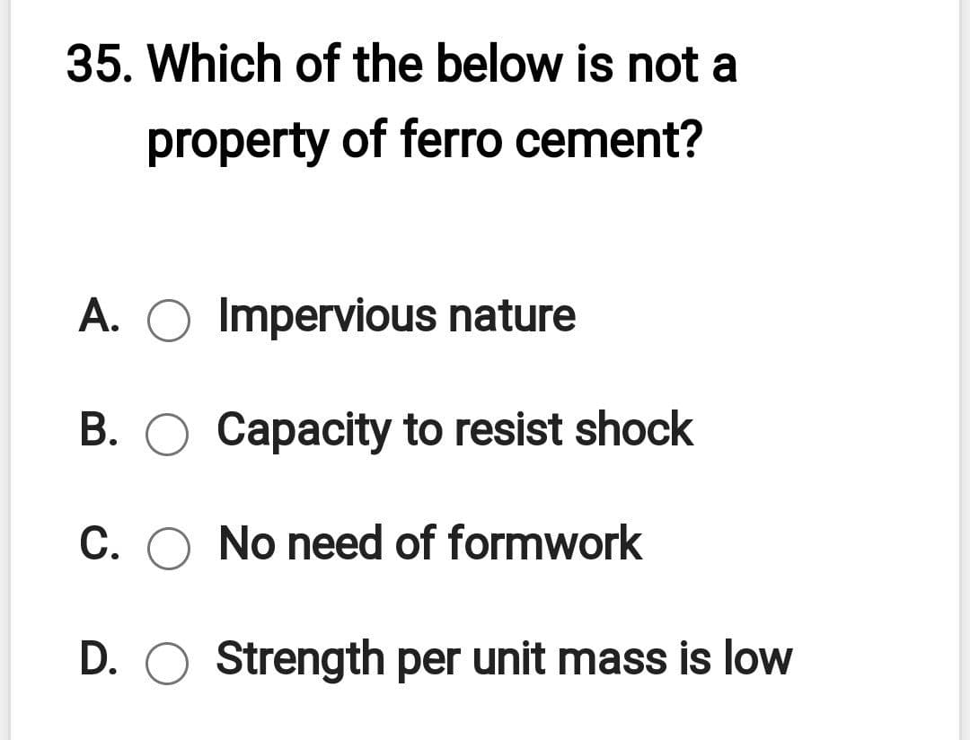 35. Which of the below is not a
property of ferro cement?
A. O Impervious nature
B. O Capacity to resist shock
C. O No need of formwork
D. O Strength per unit mass is low
