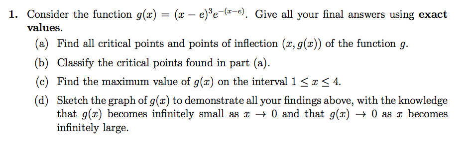 1. Consider the function g(x) = (x – e)*e-(=-e). Give all your final answers using exact
values.
(a) Find all critical points and points of inflection (x, g(x)) of the function g.
(b) Classify the critical points found in part (a).
(c) Find the maximum value of g(x) on the interval 1 <x < 4.
(d) Sketch the graph of g(x) to demonstrate all your findings above, with the knowledge
that g(x) becomes infinitely small as x → 0 and that g(x) → 0 as x becomes
infinitely large.
