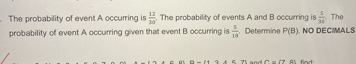 5
12
30
30
The probability of event A occurring is The probability of events A and B occurring is The
probability of event A occurring given that event B occurring is. Determine P(B). NO DECIMALS
(3168) B=(1 3 4 5 73 and C = (7 83 find: