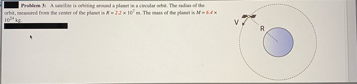 orbit, measured from the center of the planet is R = 2.2 × 107 m. The mass of the planet is M = 6.4 x
1024 kg.
Problem 3: A satellite is orbiting around a planet in a circular orbit. The radius of the
