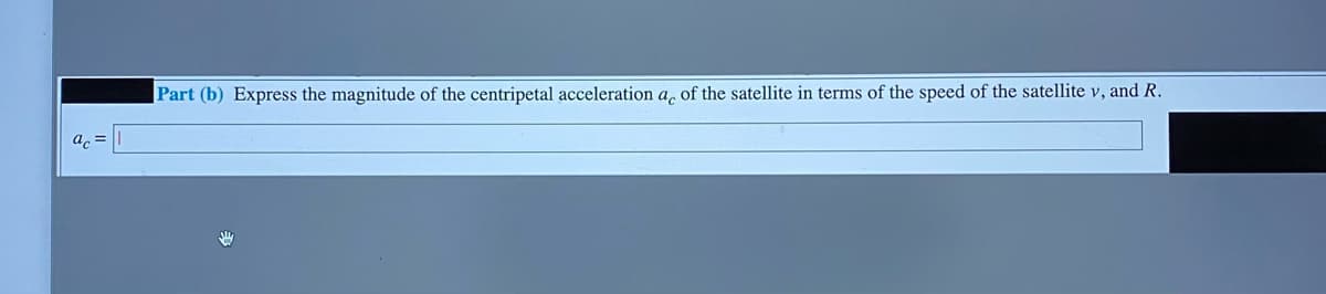 Part (b) Express the magnitude of the centripetal acceleration a, of the satellite in terms of the speed of the satellite v, and R.
a, =
