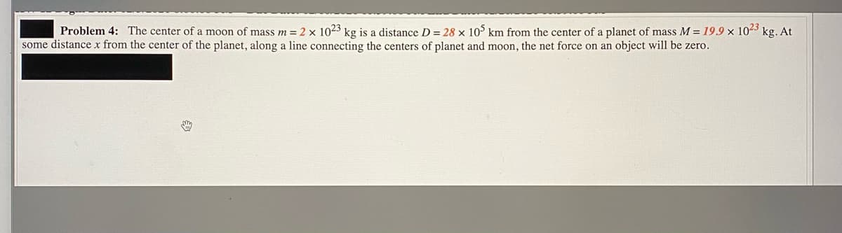 Problem 4: The center of a moon of mass m= 2 x 1023 kg is a distance D = 28 × 10° km from the center of a planet of mass M = 19.9 × 1023 kg. At
some distance x from the center of the planet, along a line connecting the centers of planet and moon, the net force on an object will be zero.
