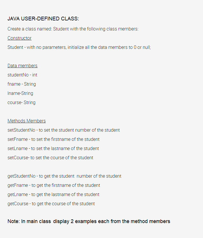 JAVA USER-DEFINED CLASS:
Create a class named: Student with the following class members:
Constructor
Student - with no parameters, initialize all the data members to 0 or null;
Data members
studentNo - int
fname - String
Iname-String
course- String
Methods Members
setStudentNo - to set the student number of the student
setFname - to set the firstname of the student
setLname - to set the lastname of the student
setCourse- to set the course of the student
getStudentNo - to get the student number of the student
getFname - to get the firstname of the student
getLname - to get the lastname of the student
getCourse - to get the course of the student
Note: In main class display 2 examples each from the method members
