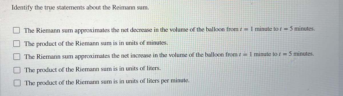 Identify the true statements about the Reimann sum.
The Riemann sum approximates the net decrease in the volume of the balloon from t = 1 minute to t = 5 minutes.
The product of the Riemann sum is in units of minutes.
The Riemann sum approximates the net increase in the volume of the balloon from t = 1 minute to t = 5 minutes.
The product of the Riemann sum is in units of liters.
The product of the Riemann sum is in units of liters per minute.
