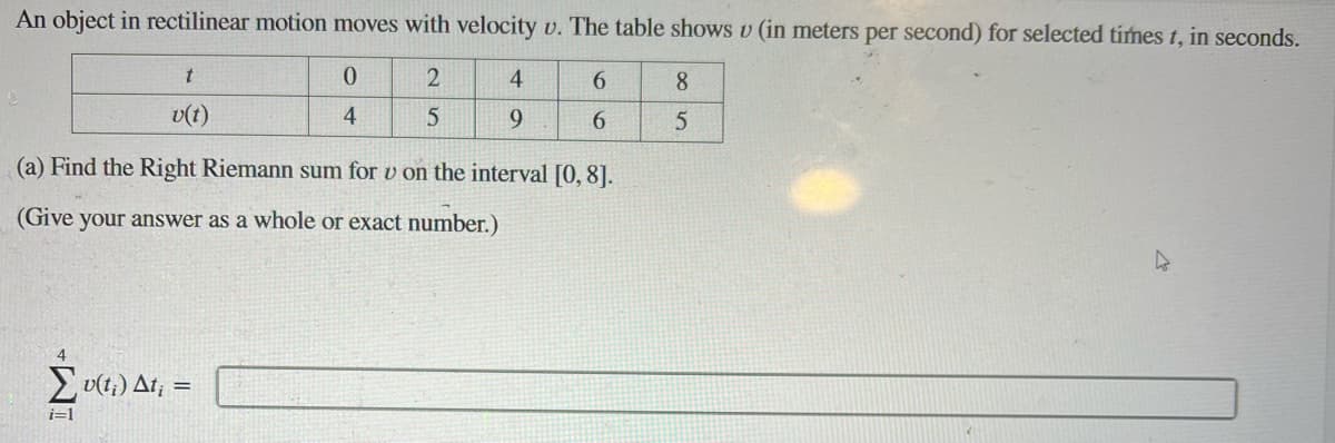 An object in rectilinear motion moves with velocity v. The table shows u (in meters per second) for selected times t, in seconds.
0
2
4
6
8
4
5
9
6
5
t
v(t)
(a) Find the Right Riemann sum for v on the interval [0, 8].
(Give your answer as a whole or exact number.)
Σv(t;) At;
i=1
=