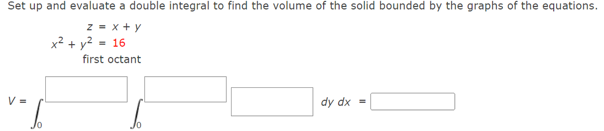 Set up and evaluate a double integral to find the volume of the solid bounded by the graphs of the equations.
z = x + y
x² + y2
= 16
first octant
V =
dy dx
