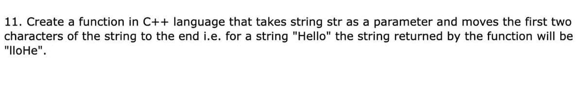 11. Create a function in C++ language that takes string str as a parameter and moves the first two
characters of the string to the end i.e. for a string "Hello" the string returned by the function will be
"lloHe".
