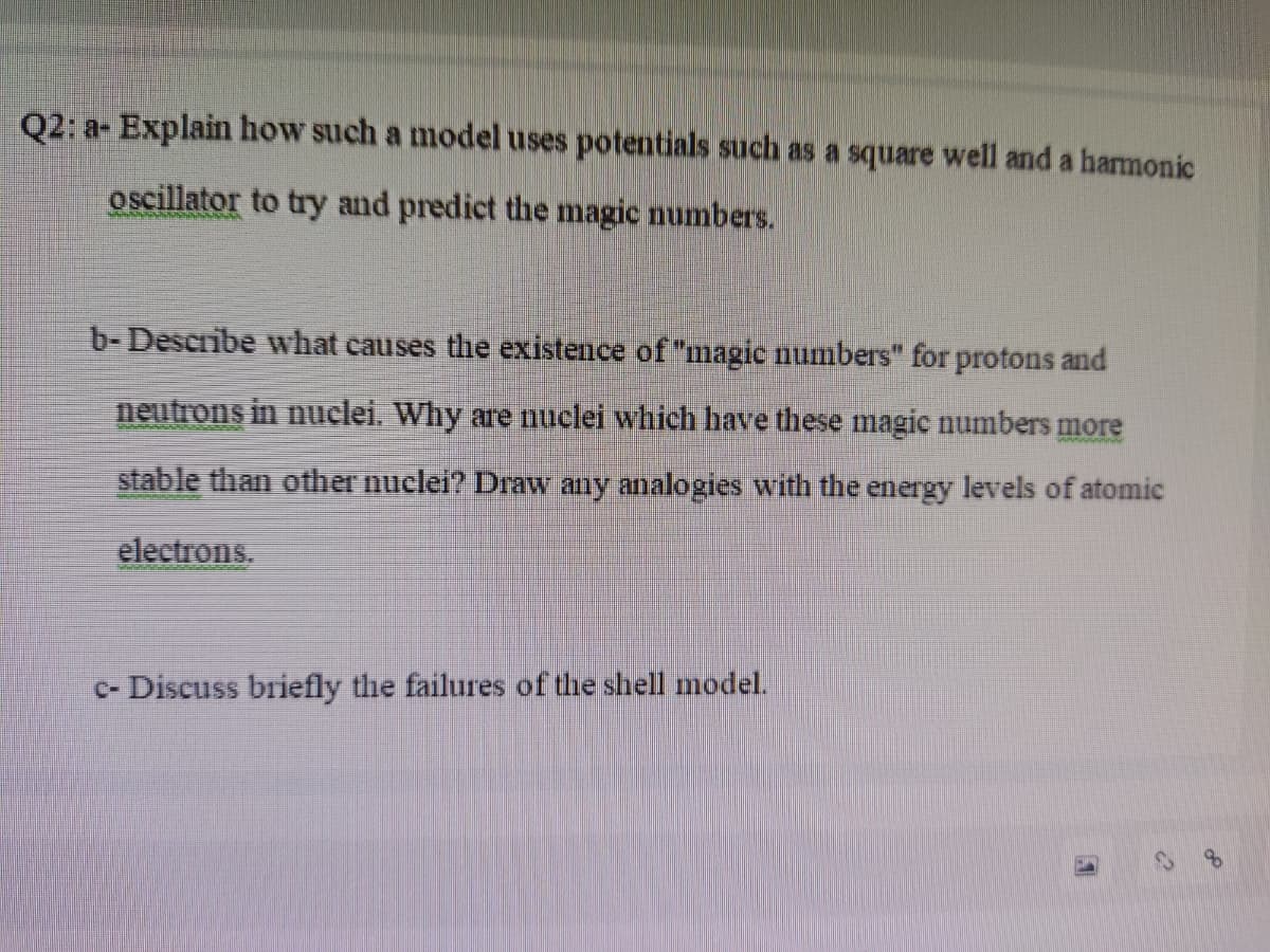 Q2: a- Explain how such a model uses potentials such as a square well and a harmonic
oscillator to try and predict the magic numbers.
b- Describe what causes the existence of "magic numbers" for protons and
neutrons in nuclei. Why are nuclei which have these magie numbers more
stable than other nuclei? Draw any analogies with the energy levels of atomic
electrons.
c- Discuss briefly the failures of the shell model.
of
