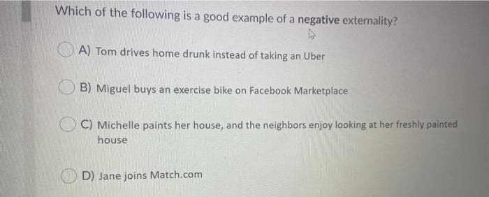 Which of the following is a good example of a negative externality?
A) Tom drives home drunk instead of taking an Uber
B) Miguel buys an exercise bike on Facebook Marketplace
C) Michelle paints her house, and the neighbors enjoy looking at her freshly painted
house
D) Jane joins Match.com
