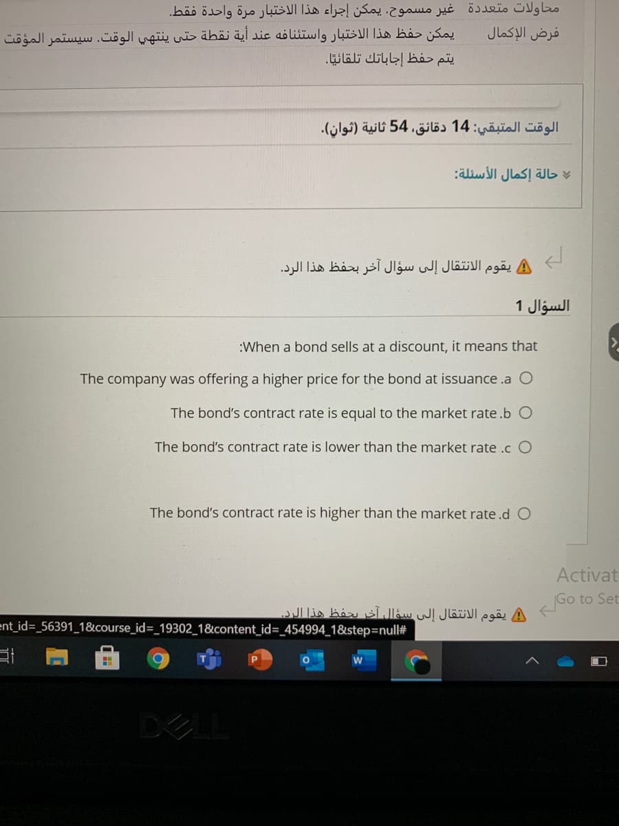 محاولات متعددة غير مسموح. يمكن إجراء هذا الاختبار مرة واحدة فقط.
فرض الإكمال
يمكن حفظ هذا الاختبار واستئنافه عند أية نقطة حتى ينتهي الوقت. سيستمر المؤقت
يتم حفظ إجاباتك تلقائيًا.
الوقت المتبقي: 14 دقائق، 54 ثانية )ثوان(.
حالة إكمال الأسئلة
يقوم الانتقال إلى سؤال آخر بحفظ هذا الرد.
السؤال 1
:When a bond sells at a discount, it means that
The company was offering a higher price for the bond at issuance .a O
The bond's contract rate is equal to the market rate.b O
The bond's contract rate is lower than the market rate .c O
The bond's contract rate is higher than the market rate.d O
Activat
Go to Set
يقوم الانتقال إلى سؤال آخر يحفظ هذا الرد
ent_id3_56391_18&course_id=_19302_1&content_id=_454994_1&step3Dnull#
DE
