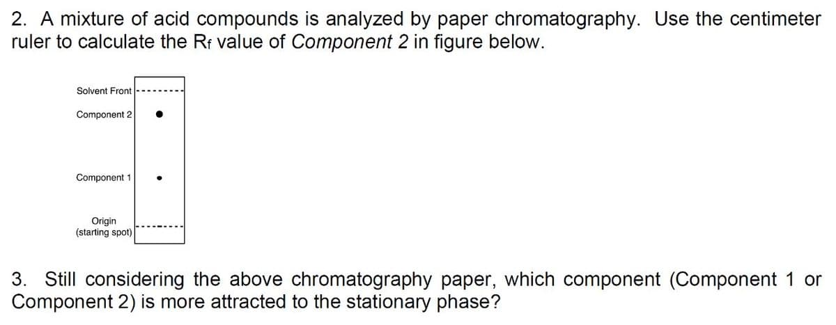 2. A mixture of acid compounds is analyzed by paper chromatography. Use the centimeter
ruler to calculate the Rr value of Component 2 in figure below.
Solvent Front
Component 2
Component 1
Origin
(starting spot)
3. Still considering the above chromatography paper, which component (Component 1 or
Component 2) is more attracted to the stationary phase?
