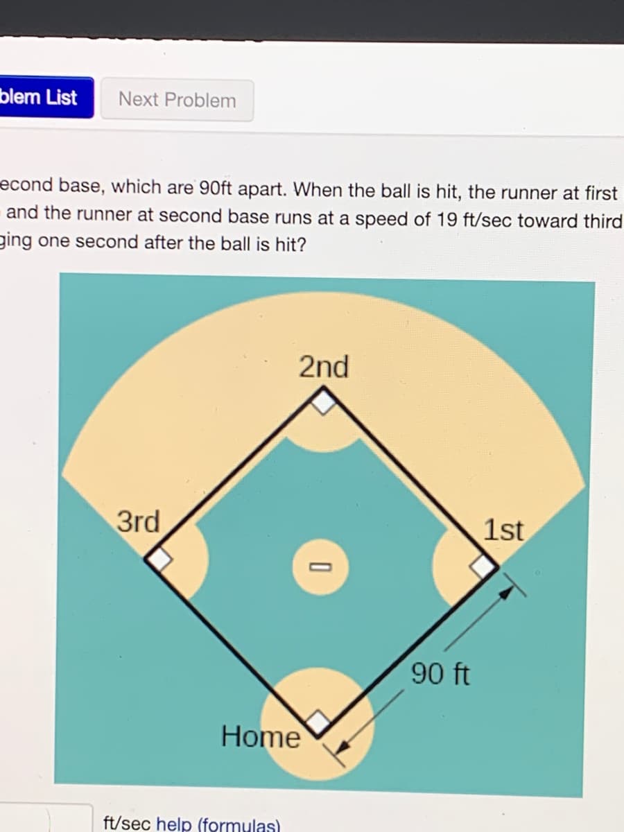 blem List
Next Problem
econd base, which are 90ft apart. When the ball is hit, the runner at first
and the runner at second base runs at a speed of 19 ft/sec toward third
ging one second after the ball is hit?
2nd
3rd
1st
90 ft
Home
ft/sec help (formulas)

