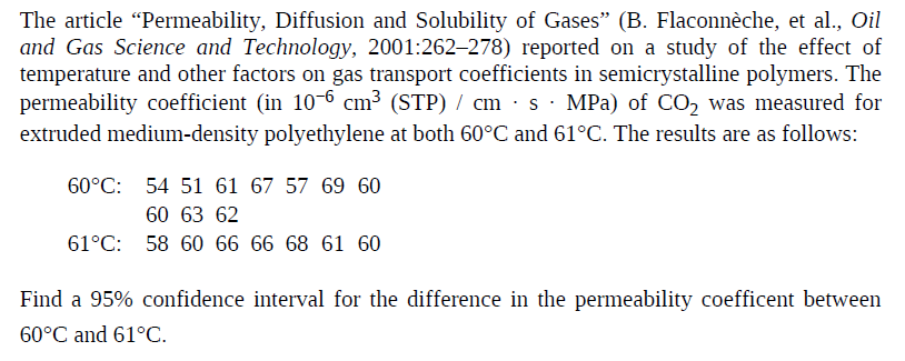 The article "Permeability, Diffusion and Solubility of Gases" (B. Flaconnèche, et al., Oil
and Gas Science and Technology, 2001:262–278) reported on a study of the effect of
temperature and other factors on gas transport coefficients in semicrystalline polymers. The
permeability coefficient (in 10-6 cm³ (STP) / cm · s· MPa) of CO, was measured for
extruded medium-density polyethylene at both 60°C and 61°C. The results are as follows:
60°C: 54 51 61 67 57 69 60
60 63 62
61°C:
58 60 66 66 68 61 60
Find a 95% confidence interval for the difference in the permeability coefficent between
60°C and 61°C.

