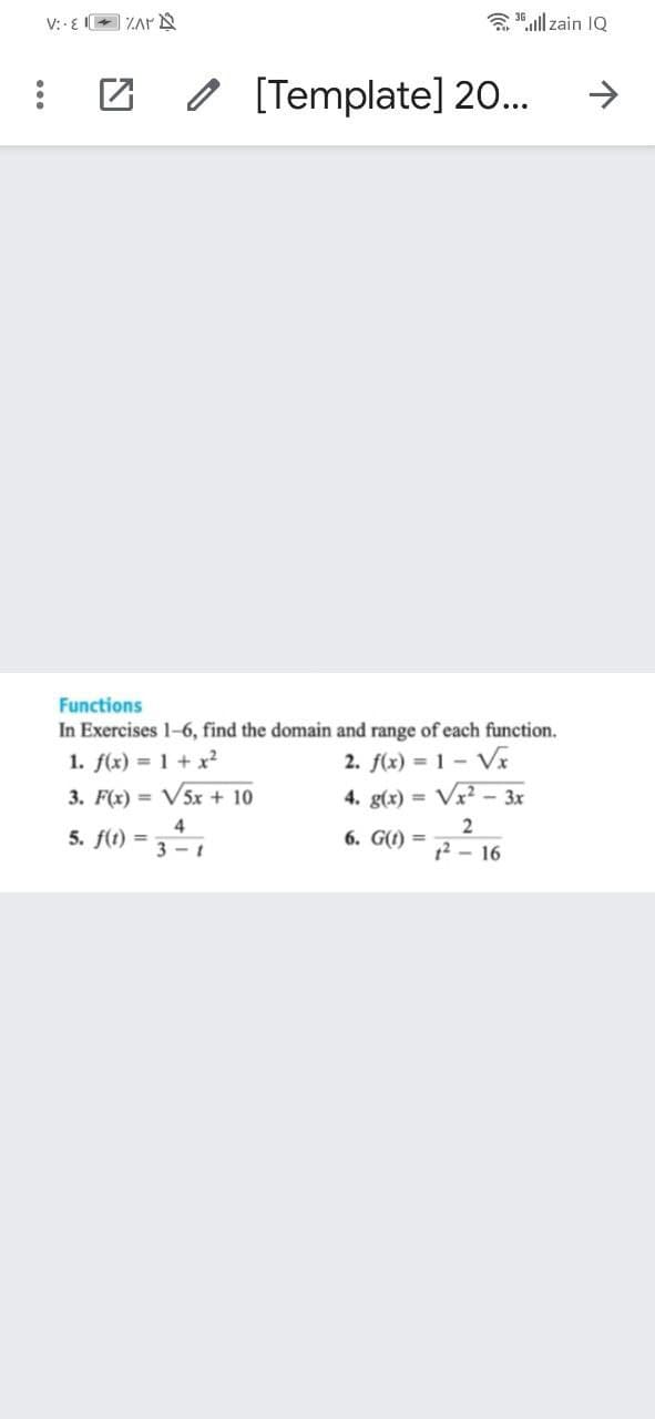 V: - EE ZAr N
a 15 ll zain IQ
o [Template] 20..
->
Functions
In Exercises 1-6, find the domain and range of each function.
1. f(x) = 1 + x²
2. f(x) = 1 – Vx
3. F(x) = V5x + 10
4. g(x) = Vx² – 3x
5. f(t) =
4
3 - 1
6. G(1) =
1? – 16
