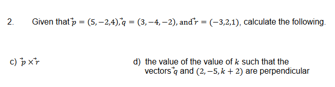 2.
Given that p = (5,-2,4), q = (3,-4, −2), and'r = (-3,2,1), calculate the following.
c) pxr
d) the value of the value of k such that the
vectors q and (2,-5, k + 2) are perpendicular