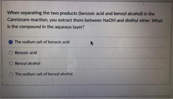 When separating the two products (benzoic acid and benzyl alcohol) in the
Cannizzaro reaction, you extract them between NAOH and diethyl ether. What
is the compound in the aqueous layer?
The sodium salt of benzoic acid
Benzoic acid
Benzyl alcohol
O The sodium salt of benzyl alcohol
