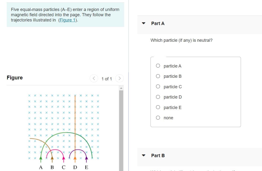 Five equal-mass particles (A-E) enter a region of uniform
magnetic field directed into the page. They follow the
trajectories illustrated in (Figure 1).
Part A
Which particle (if any) is neutral?
O particle A
Figure
O particle B
1 of 1
particle C
x x x X x x x x * x x x x
O particle D
X x X
x x X x * x x x X
O particle E
x x X
X x X
x x x X
X X X
X X X X
X X
x x X
x x x X
none
X x X
x x X
X x X
X.
X X
X X
Part B
А В С DE
ооо о оо
