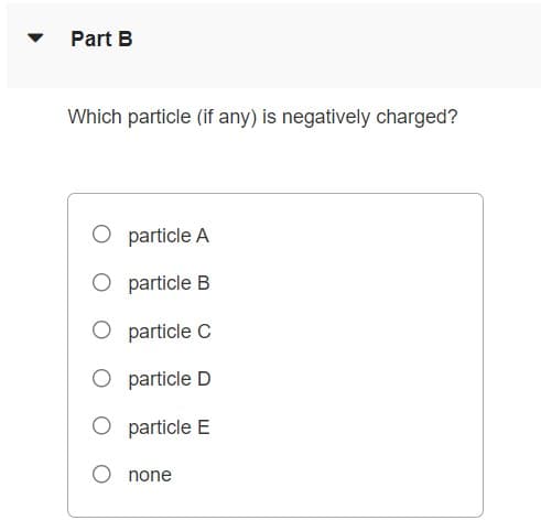 Part B
Which particle (if any) is negatively charged?
O particle A
O particle B
O particle C
O particle D
O particle E
none
