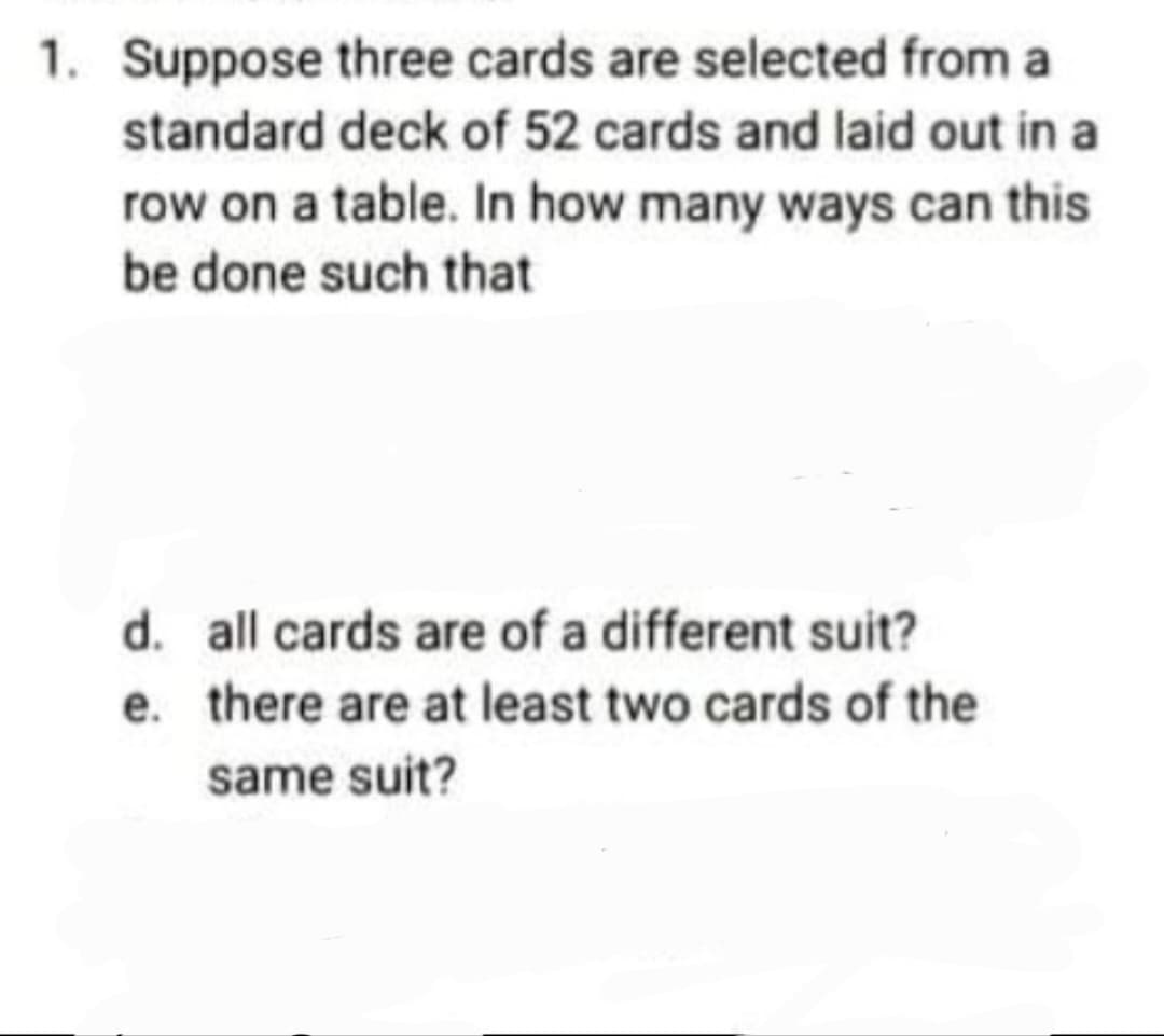 1. Suppose three cards are selected from a
standard deck of 52 cards and laid out in a
row on a table. In how many ways can this
be done such that
d. all cards are of a different suit?
e. there are at least two cards of the
same suit?
