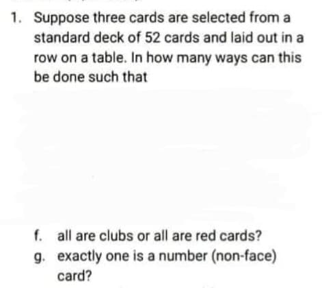 1. Suppose three cards are selected from a
standard deck of 52 cards and laid out in a
row on a table. In how many ways can this
be done such that
f. all are clubs or all are red cards?
g. exactly one is a number (non-face)
card?
