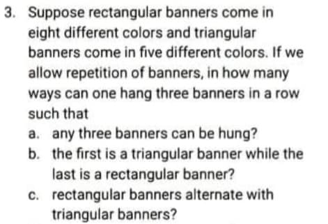 3. Suppose rectangular banners come in
eight different colors and triangular
banners come in five different colors. If we
allow repetition of banners, in how many
ways can one hang three banners in a row
such that
a. any three banners can be hung?
b. the first is a triangular banner while the
last is a rectangular banner?
c. rectangular banners alternate with
triangular banners?
