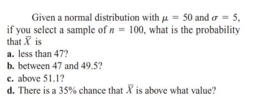 Given a normal distribution with µ = 50 and o = 5,
if you select a sample of n = 100, what is the probability
that X is
a. less than 47?
b. between 47 and 49.5?
c. above 51.1?
d. There is a 35% chance that X is above what value?

