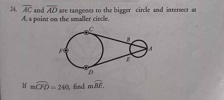 * 24. AC and AD are tangents to the bigger circle and intersect at
A, a point on the smaller circle.
A
FO
E
D
If mCFD = 240, find mBE.
%3D
