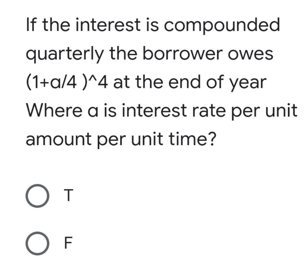 If the interest is compounded
quarterly the borrower owes
(1+a/4 )^4 at the end of year
Where a is interest rate per unit
amount per unit time?
T
