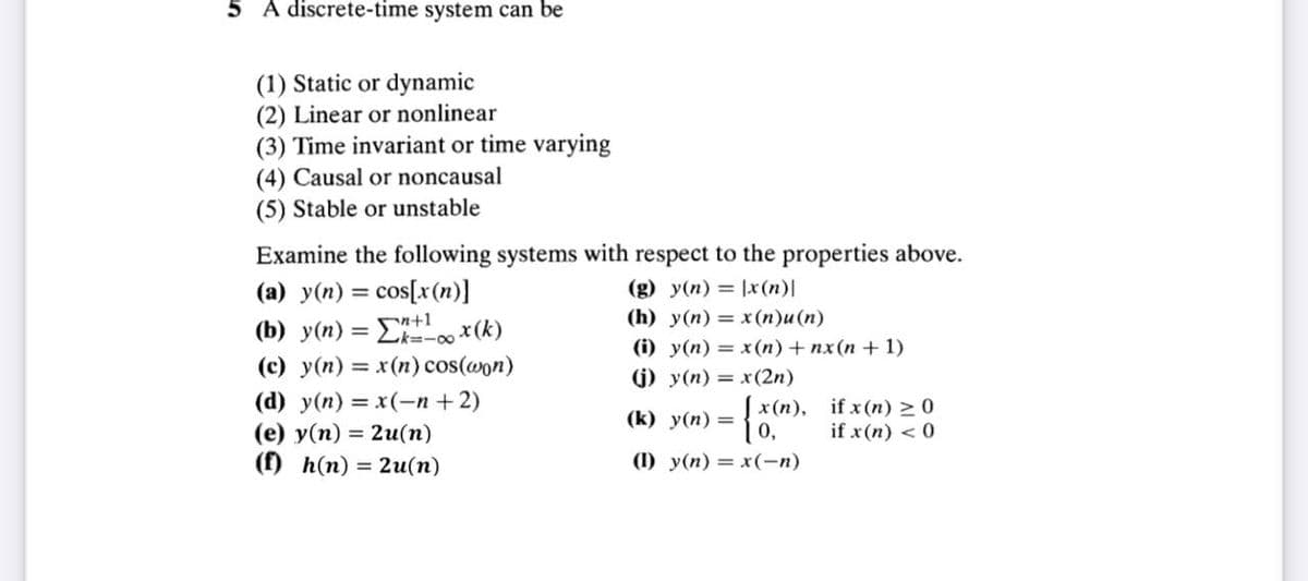 5 A discrete-time system can be
(1) Static or dynamic
(2) Linear or nonlinear
(3) Time invariant or time varying
(4) Causal or noncausal
(5) Stable or unstable
Examine the following systems with respect to the properties above.
(a) y(n) = cos[x(n)]
(g) y(n)= x(n)|
+1
(h) y(n) = x(n)u(n)
(b) y(n) == x (k)
(i) y(n) = x(n) + nx(n+1)
(c) y(n) = x(n) cos(won)
(j) y(n) = x(2n)
(d) y(n) = x(-n+2)
(k) y(n)=
(e) y(n) = 2u(n)
(f) h(n) = 2u(n)
x(n),
0,
(I) y(n) = x(-n)
if x (n) ≥ 0
if x(n) < 0