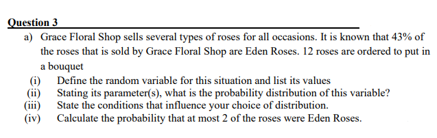 Question 3
a) Grace Floral Shop sells several types of roses for all occasions. It is known that 43% of
the roses that is sold by Grace Floral Shop are Eden Roses. 12 roses are ordered to put in
a bouquet
(i) Define the random variable for this situation and list its values
(ii)
Stating its parameter(s), what is the probability distribution of this variable?
(iii) State the conditions that influence your choice of distribution.
(iv)
Calculate the probability that at most 2 of the roses were Eden Roses.
