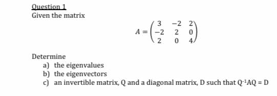 Question 1
Given the matrix
3
-2 2
A =-2
2
2
4/
Determine
a) the eigenvalues
b) the eigenvectors
c) an invertible matrix, Q and a diagonal matrix, D such that Q-'AQ = D
