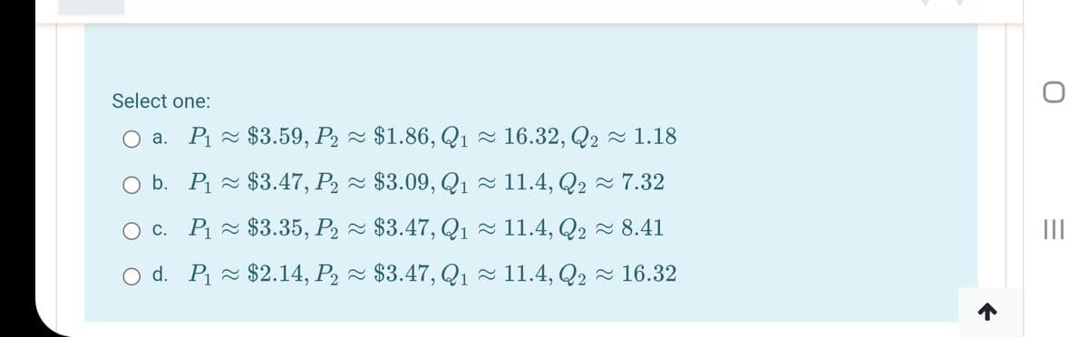 Select one:
a. Pi ~ $3.59, P2 ~ $1.86, Q1 ~ 16.32, Q2 ~ 1.18
O b. P ~ $3.47, P2 ~ $3.09, Q1 ~ 11.4, Q2 ~ 7.32
O . P - $3.35, P2 ~ $3.47, Q1 ~ 11.4, Q2 - 8.41
O d. P - $2.14, P2 ~ $3.47, Q1 ~ 11.4, Q2 ~ 16.32
