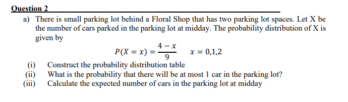 Question 2
a) There is small parking lot behind a Floral Shop that has two parking lot spaces. Let X be
the number of cars parked in the parking lot at midday. The probability distribution of X is
given by
4 - x
P(X = x) =
9
x = 0,1,2
(i) Construct the probability distribution table
(ii) What is the probability that there will be at most 1 car in the parking lot?
Calculate the expected number of cars in the parking lot at midday
(iii)

