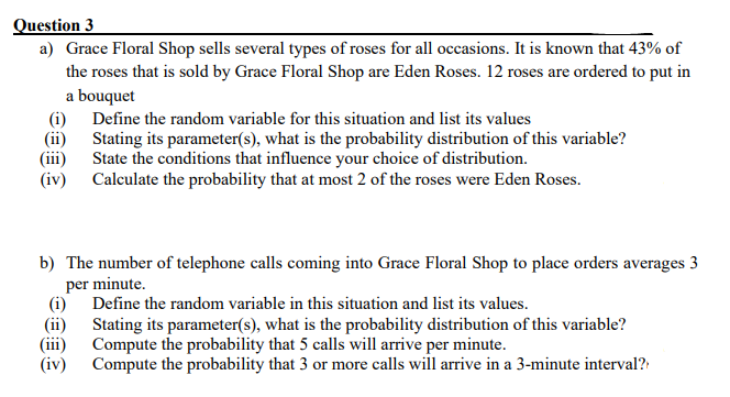 Question 3
a) Grace Floral Shop sells several types of roses for all occasions. It is known that 43% of
the roses that is sold by Grace Floral Shop are Eden Roses. 12 roses are ordered to put in
a bouquet
(i) Define the random variable for this situation and list its values
(ii) Stating its parameter(s), what is the probability distribution of this variable?
(iii)
State the conditions that influence your choice of distribution.
(iv)
Calculate the probability that at most 2 of the roses were Eden Roses.
b) The number of telephone calls coming into Grace Floral Shop to place orders averages 3
per minute.
Define the random variable in this situation and list its values.
(i)
(ii)
Stating its parameter(s), what is the probability distribution of this variable?
Compute the probability that 5 calls will arrive per minute.
(iii)
(iv)
Compute the probability that 3 or more calls will arrive in a 3-minute interval?
