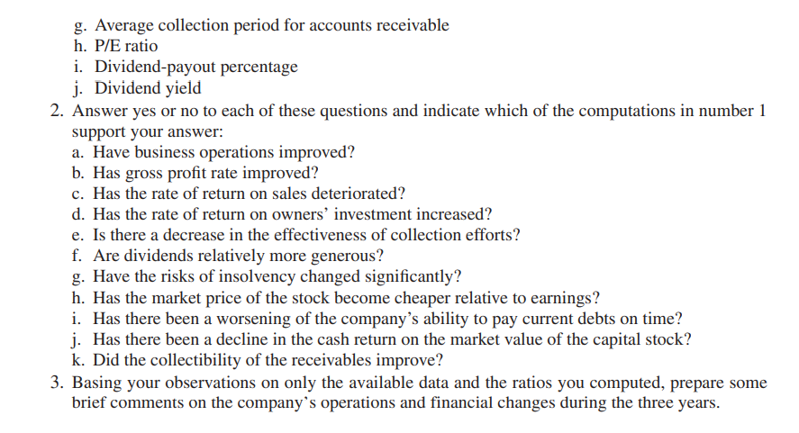 g. Average collection period for accounts receivable
h. P/E ratio
i. Dividend-payout percentage
j. Dividend yield
2. Answer yes or no to each of these questions and indicate which of the computations in number 1
support your answer:
a. Have business operations improved?
b. Has gross profit rate improved?
c. Has the rate of return on sales deteriorated?
d. Has the rate of return on owners’ investment increased?
e. Is there a decrease in the effectiveness of collection efforts?
f. Are dividends relatively more generous?
g. Have the risks of insolvency changed significantly?
h. Has the market price of the stock become cheaper relative to earnings?
i. Has there been a worsening of the company’s ability to pay current debts on time?
j. Has there been a decline in the cash return on the market value of the capital stock?
k. Did the collectibility of the receivables improve?
3. Basing your observations on only the available data and the ratios you computed, prepare some
brief comments on the company's operations and financial changes during the three years.
