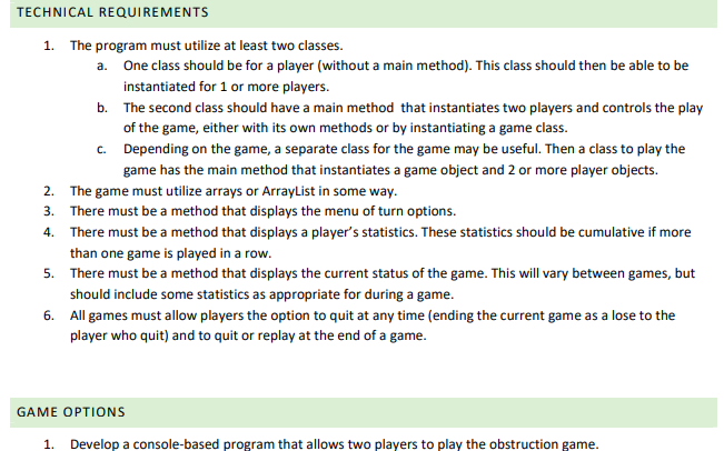 TECHNICAL REQUIREMENTS
1. The program must utilize at least two classes.
a. One class should be for a player (without a main method). This class should then be able to be
instantiated for 1 or more players.
b. The second class should have a main method that instantiates two players and controls the play
of the game, either with its own methods or by instantiating a game class.
c. Depending on the game, a separate class for the game may be useful. Then a class to play the
game has the main method that instantiates a game object and 2 or more player objects.
2. The game must utilize arrays or ArrayList in some way.
3. There must be a method that displays the menu of turn options.
4. There must be a method that displays a player's statistics. These statistics should be cumulative if more
than one game is played in a row.
5. There must be a method that displays the current status of the game. This will vary between games, but
should include some statistics as appropriate for during a game.
6. All games must allow players the option to quit at any time (ending the current game as a lose to the
player who quit) and to quit or replay at the end of a game.
GAME OPTIONS
1. Develop a console-based program that allows two players to play the obstruction game.
