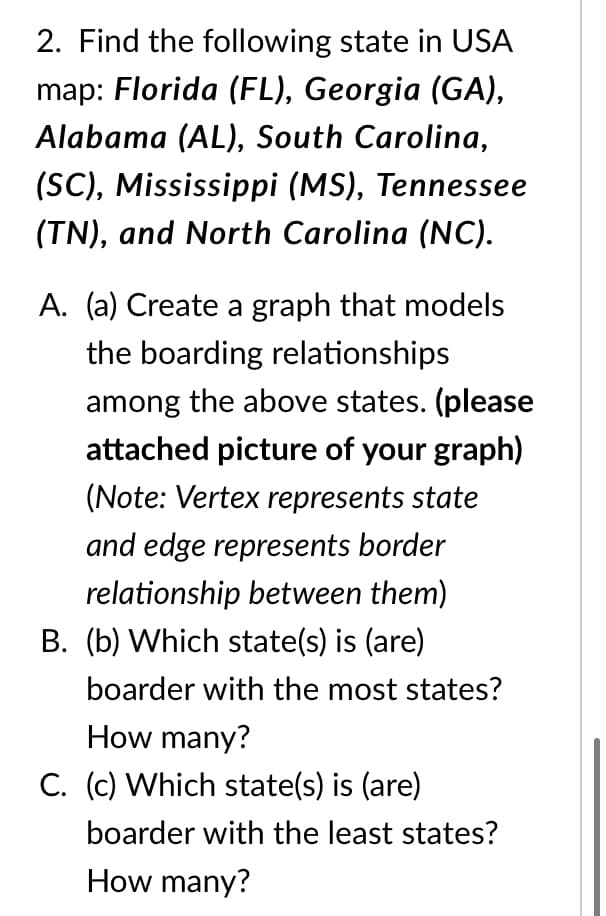 2. Find the following state in USA
map: Florida (FL), Georgia (GA),
Alabama (AL), South Carolina,
(SC), Mississippi (MS), Tennessee
(TN), and North Carolina (NC).
A. (a) Create a graph that models
the boarding relationships
among the above states. (please
attached picture of your graph)
(Note: Vertex represents state
and edge represents border
relationship between them)
B. (b) Which state(s) is (are)
boarder with the most states?
How many?
C. (c) Which state(s) is (are)
boarder with the least states?
How many?
