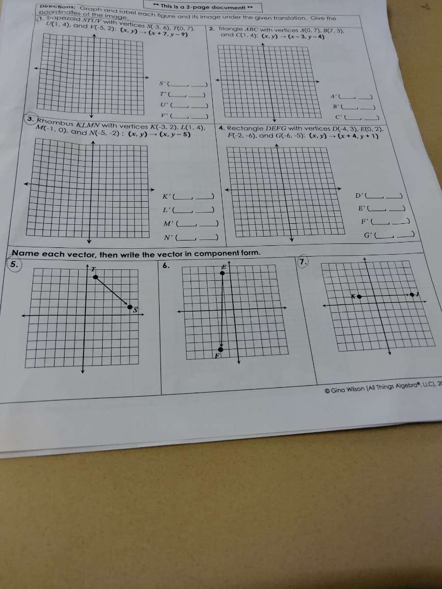 Directions: Graph and latbel each figure and its image under the given translation. Give the
** This is a 2-page document! **
Goordinates of the image.
1, trapezoid STUV with vertices S(-3, 6), T(O. 7).
U(1, 4), and V(-5, 2): (x, y) → (x + 7, y - 9)
2. Triangle ABC with vertices A(0. 7), B(7, 3),
and C(1, 4): (x, y) (x- 3, y - 4)
S'(
T'(
U' (
B'
C'
3. RhombUS KLMN with vertices K(-3, 2), L(1,4),
M(-1, 0), and N(-5, -2) : (x, y) → (x, y – 5)
4. Rectangle DEFG with vertices D(-4, 3), E(O, 2),
F(-2, -6), and G(-6, -5): (x, y) (x + 4, y + 1)
K'(
D'(
L'(_
E'C
M' (
F' (
N'(L
G'(
Name each vector, then write the vector in component form.
5.
6.
7.
F.
O Gina Wilson (All Things Algebra, LLC), 20
