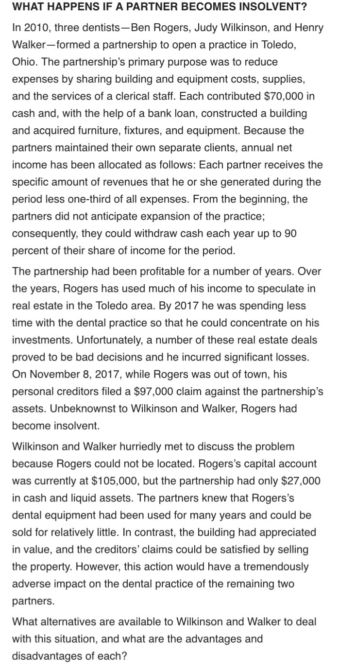 WHAT HAPPENS IF A PARTNER BECOMES INSOLVENT?
In 2010, three dentists-Ben Rogers, Judy Wilkinson, and Henry
Walker-formed a partnership to open a practice in Toledo,
Ohio. The partnership's primary purpose was to reduce
expenses by sharing building and equipment costs, supplies,
and the services of a clerical staff. Each contributed $70,000 in
cash and, with the help of a bank loan, constructed a building
and acquired furniture, fixtures, and equipment. Because the
partners maintained their own separate clients, annual net
income has been allocated as follows: Each partner receives the
specific amount of revenues that he or she generated during the
period less one-third of all expenses. From the beginning, the
partners did not anticipate expansion of the practice;
consequently, they could withdraw cash each year up to 90
percent of their share of income for the period.
The partnership had been profitable for a number of years. Over
the years, Rogers has used much of his income to speculate in
real estate in the Toledo area. By 2017 he was spending less
time with the dental practice so that he could concentrate on his
investments. Unfortunately, a number of these real estate deals
proved to be bad decisions and he incurred significant losses.
On November 8, 2017, while Rogers was out of town, his
personal creditors filed a $97,000 claim against the partnership's
assets. Unbeknownst to Wilkinson and Walker, Rogers had
become insolvent.
Wilkinson and Walker hurriedly met to discuss the problem
because Rogers could not be located. Rogers's capital account
was currently at $105,000, but the partnership had only $27,000
in cash and liquid assets. The partners knew that Rogers's
dental equipment had been used for many years and could be
sold for relatively little. In contrast, the building had appreciated
in value, and the creditors' claims could be satisfied by selling
the property. However, this action would have a tremendously
adverse impact on the dental practice of the remaining two
partners.
What alternatives are available to Wilkinson and Walker to deal
with this situation, and what are the advantages and
disadvantages of each?
