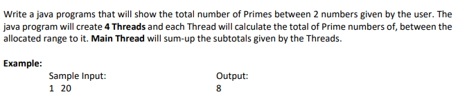Write a java programs that will show the total number of Primes between 2 numbers given by the user. The
java program will create 4 Threads and each Thread will calculate the total of Prime numbers of, between the
allocated range to it. Main Thread will sum-up the subtotals given by the Threads.
Example:
Sample Input:
1 20
Output:
8