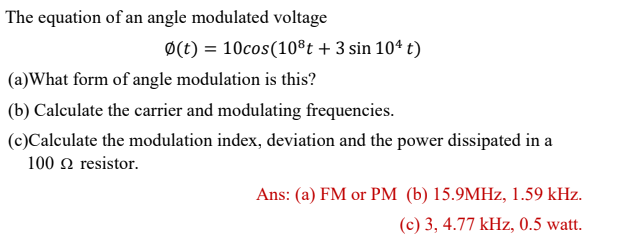 The equation of an angle modulated voltage
Ø(t) = 10cos(10®t + 3 sin 104 t)
(a)What form of angle modulation is this?
(b) Calculate the carrier and modulating frequencies.
(c)Calculate the modulation index, deviation and the power dissipated in a
100 n resistor.
Ans: (a) FM or PM (b) 15.9MHZ, 1.59 kHz.
(c) 3, 4.77 kHz, 0.5 watt.

