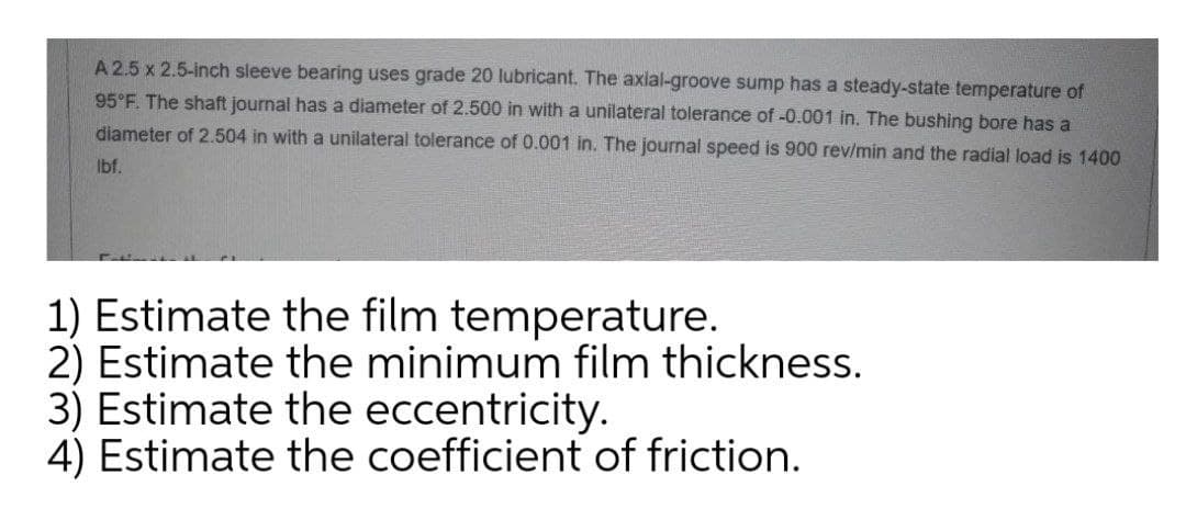 A 2.5 x 2.5-inch sleeve bearing uses grade 20 lubricant. The axial-groove sump has a steady-state temperature of
95 F. The shaft journal has a diameter of 2.500 in with a unilateral tolerance of -0.001 in. The bushing bore has a
diameter of 2.504 in with a unilateral tolerance of 0.001 in. The journal speed is 900 rev/min and the radial load is 1400
Ibf.
1) Estimate the film temperature.
2) Estimate the minimum film thickness.
3) Estimate the eccentricity.
4) Estimate the coefficient of friction.
