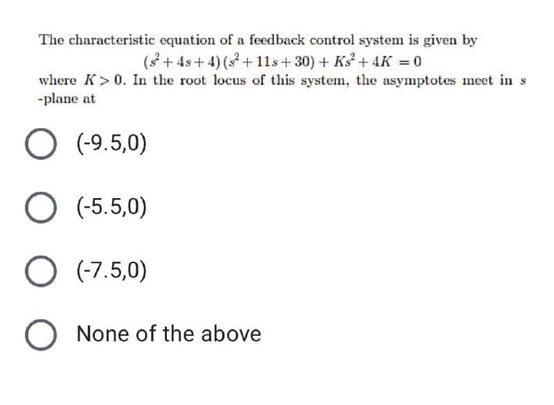 The characteristic equation of a feedback control system is given by
(s + 4s+ 4) (s + 11s+ 30) + Ks + 4K = 0
where K> 0. In the root locus of this system, the asymptotes meet in s
-plane at
(-9.5,0)
O (-5.5,0)
O (-7.5,0)
O None of the above
