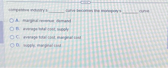 competitive industry's
O A. marginal revenue, demand
OB. average total cost; supply
OC. average total cost; marginal cost
OD. supply, marginal cost
curve becomes the monopoly's
curve