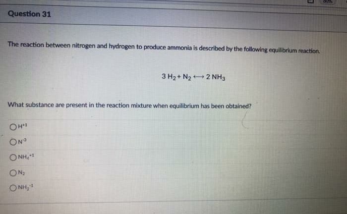 Question 31
The reaction between nitrogen and hydrogen to produce ammonia is described by the following equilibrium reaction.
3 H2 + N2 2 NH3
What substance are present in the reaction mixture when equilibrium has been obtained?
ON
1'HN O
ON:
O NH, 1
