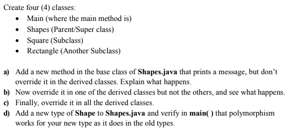 Create four (4) classes:
• Main (where the main method is)
• Shapes (Parent/Super class)
• Square (Subclass)
• Rectangle (Another Subclass)
a) Add a new method in the base class of Shapes.java that prints a message, but don't
override it in the derived classes. Explain what happens.
b) Now override it in one of the derived classes but not the others, and see what happens.
c) Finally, override it in all the derived classes.
d) Add a new type of Shape to Shapes.java and verify in main( ) that polymorphism
works for your new type as it does in the old types.
